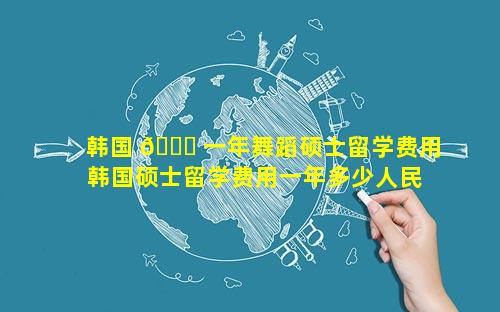 韩国 🕊 一年舞蹈硕士留学费用 韩国硕士留学费用一年多少人民币 🐧